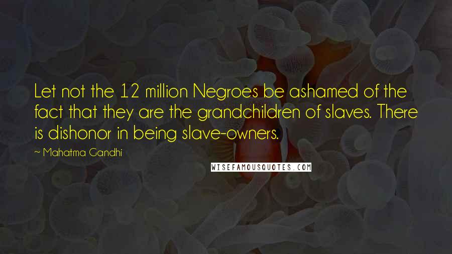 Mahatma Gandhi Quotes: Let not the 12 million Negroes be ashamed of the fact that they are the grandchildren of slaves. There is dishonor in being slave-owners.