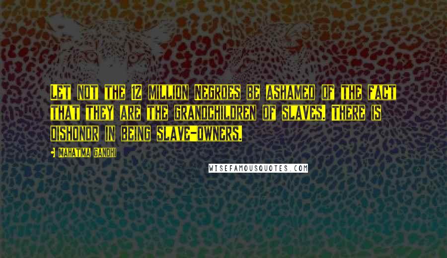 Mahatma Gandhi Quotes: Let not the 12 million Negroes be ashamed of the fact that they are the grandchildren of slaves. There is dishonor in being slave-owners.