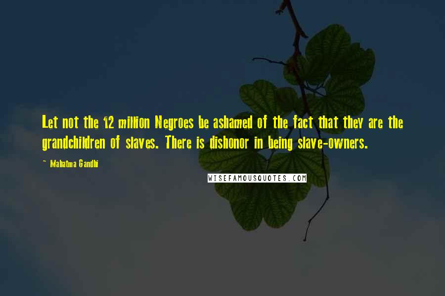 Mahatma Gandhi Quotes: Let not the 12 million Negroes be ashamed of the fact that they are the grandchildren of slaves. There is dishonor in being slave-owners.