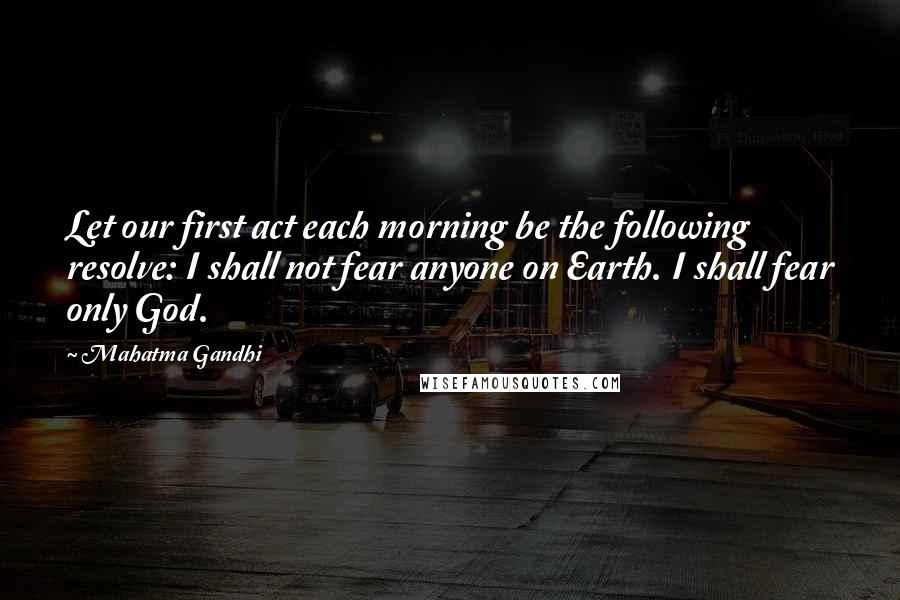 Mahatma Gandhi Quotes: Let our first act each morning be the following resolve: I shall not fear anyone on Earth. I shall fear only God.