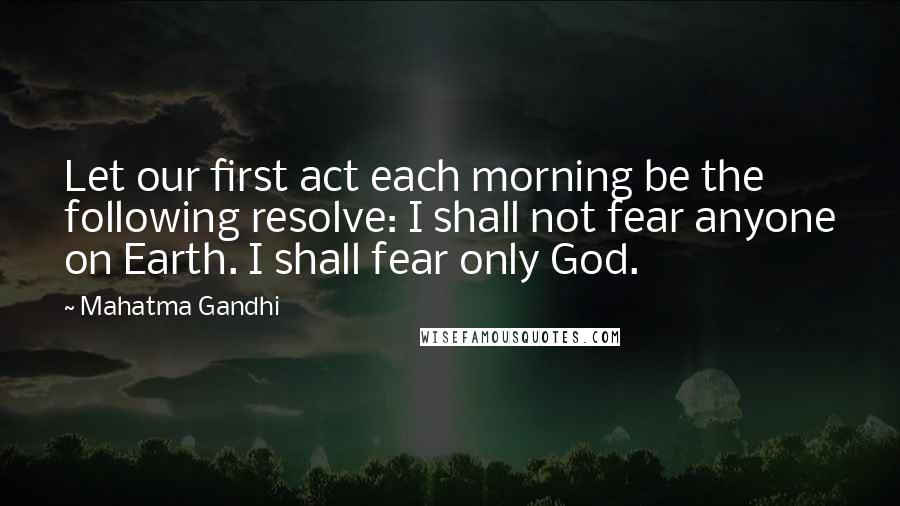 Mahatma Gandhi Quotes: Let our first act each morning be the following resolve: I shall not fear anyone on Earth. I shall fear only God.