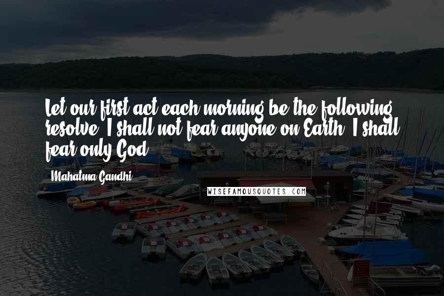 Mahatma Gandhi Quotes: Let our first act each morning be the following resolve: I shall not fear anyone on Earth. I shall fear only God.