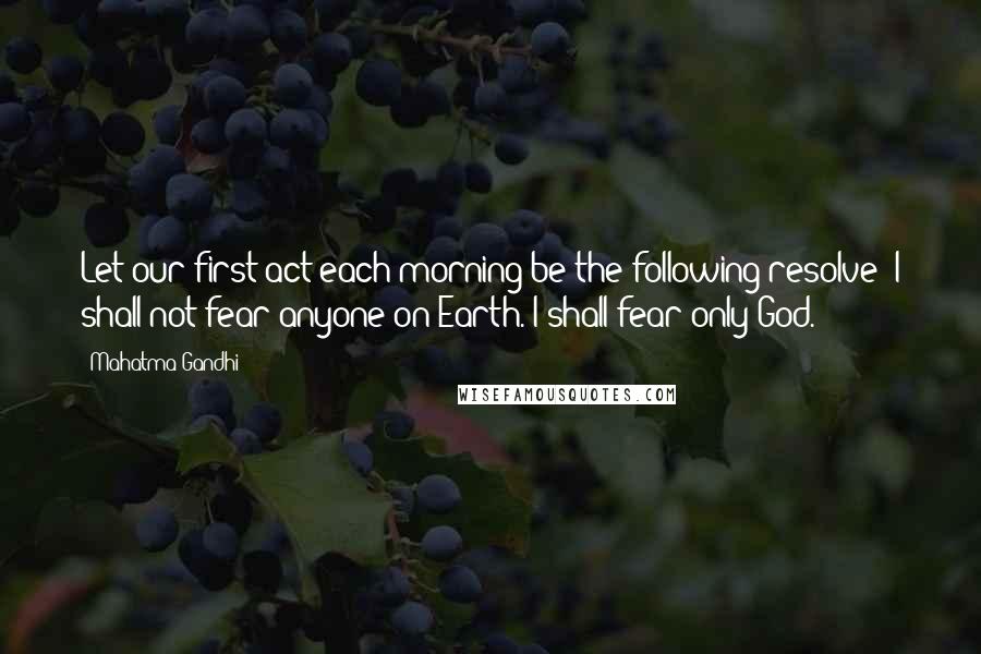 Mahatma Gandhi Quotes: Let our first act each morning be the following resolve: I shall not fear anyone on Earth. I shall fear only God.