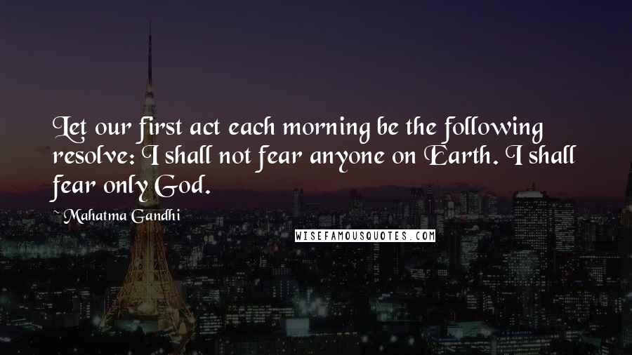 Mahatma Gandhi Quotes: Let our first act each morning be the following resolve: I shall not fear anyone on Earth. I shall fear only God.
