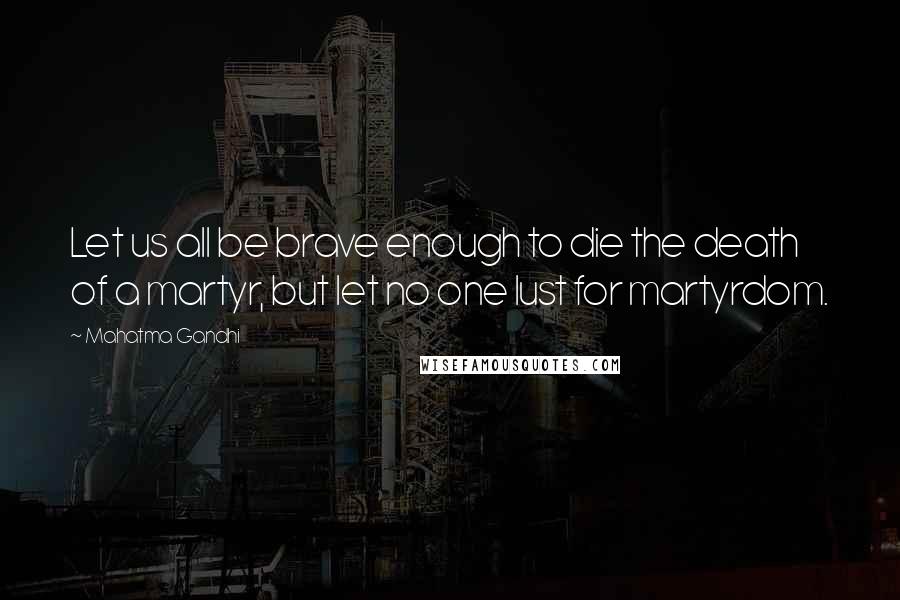 Mahatma Gandhi Quotes: Let us all be brave enough to die the death of a martyr, but let no one lust for martyrdom.