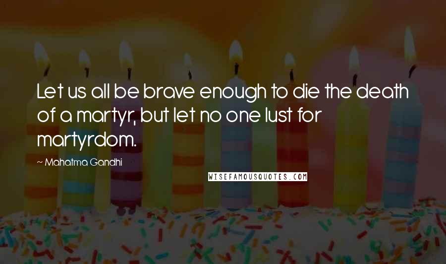 Mahatma Gandhi Quotes: Let us all be brave enough to die the death of a martyr, but let no one lust for martyrdom.