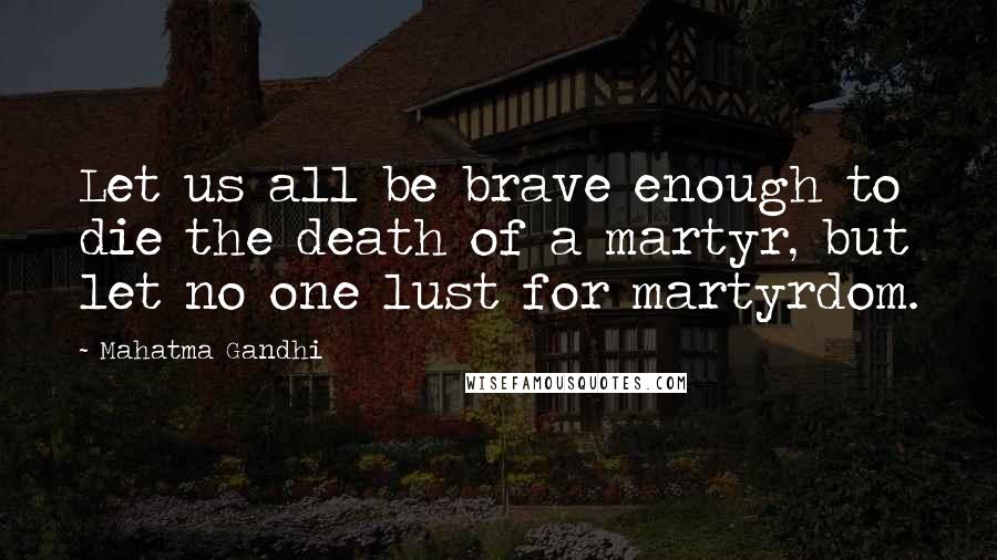 Mahatma Gandhi Quotes: Let us all be brave enough to die the death of a martyr, but let no one lust for martyrdom.