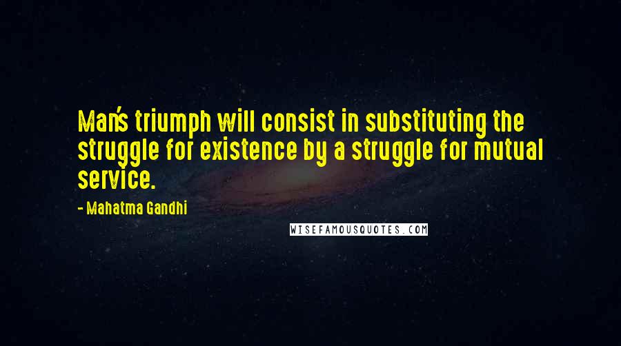 Mahatma Gandhi Quotes: Man's triumph will consist in substituting the struggle for existence by a struggle for mutual service.