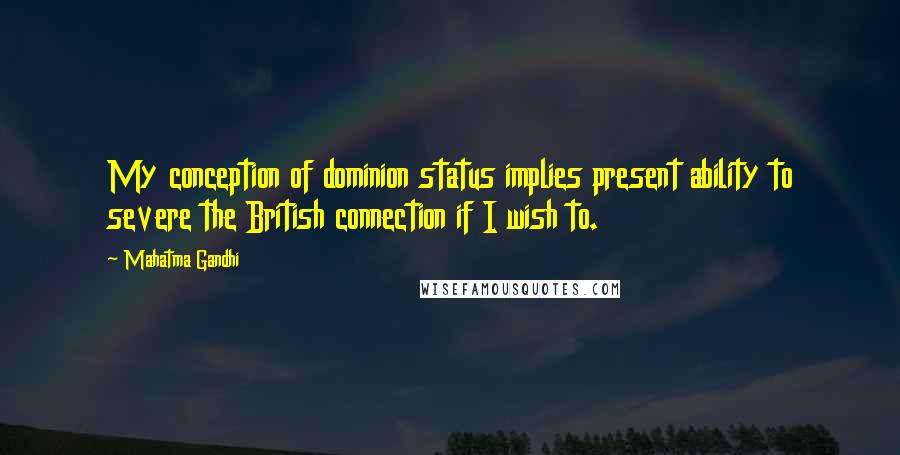 Mahatma Gandhi Quotes: My conception of dominion status implies present ability to severe the British connection if I wish to.