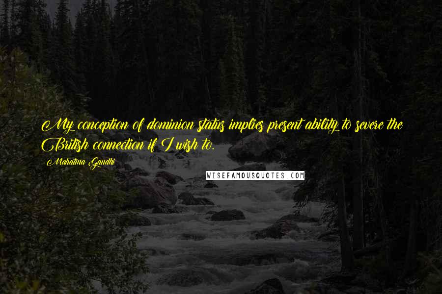 Mahatma Gandhi Quotes: My conception of dominion status implies present ability to severe the British connection if I wish to.