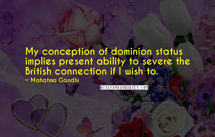 Mahatma Gandhi Quotes: My conception of dominion status implies present ability to severe the British connection if I wish to.