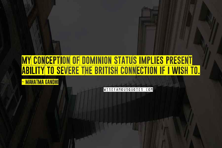 Mahatma Gandhi Quotes: My conception of dominion status implies present ability to severe the British connection if I wish to.