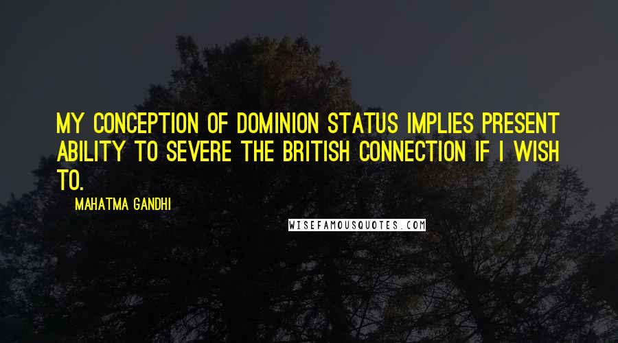 Mahatma Gandhi Quotes: My conception of dominion status implies present ability to severe the British connection if I wish to.