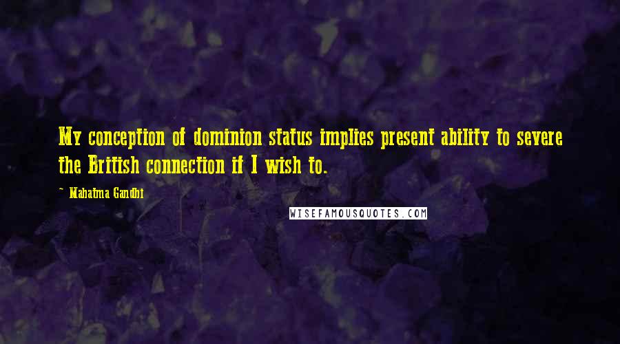 Mahatma Gandhi Quotes: My conception of dominion status implies present ability to severe the British connection if I wish to.