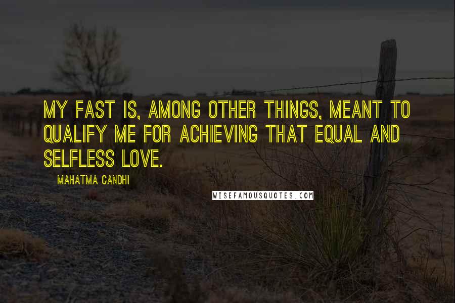 Mahatma Gandhi Quotes: My fast is, among other things, meant to qualify me for achieving that equal and selfless love.