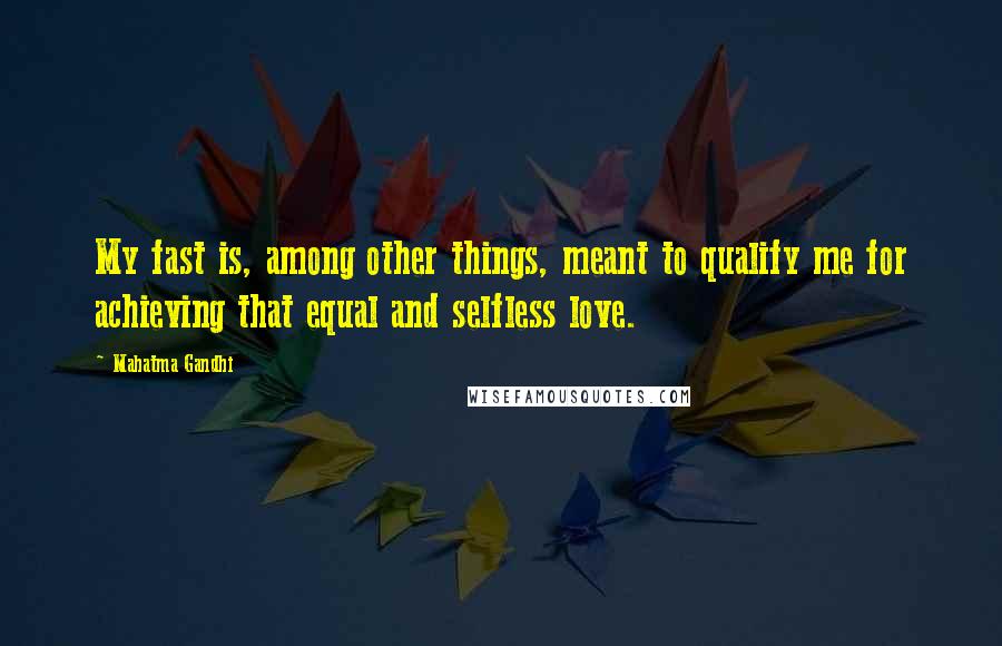 Mahatma Gandhi Quotes: My fast is, among other things, meant to qualify me for achieving that equal and selfless love.