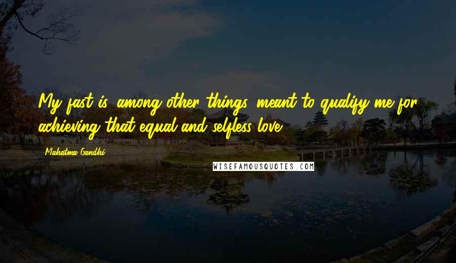 Mahatma Gandhi Quotes: My fast is, among other things, meant to qualify me for achieving that equal and selfless love.