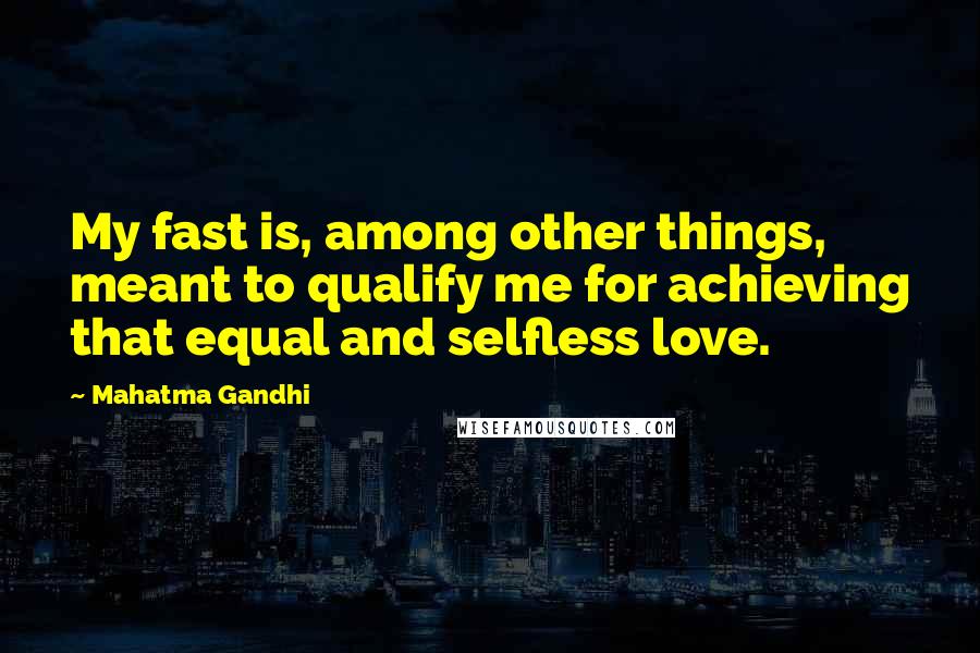 Mahatma Gandhi Quotes: My fast is, among other things, meant to qualify me for achieving that equal and selfless love.
