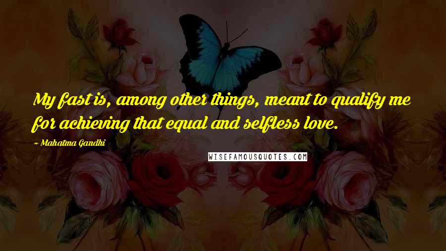 Mahatma Gandhi Quotes: My fast is, among other things, meant to qualify me for achieving that equal and selfless love.