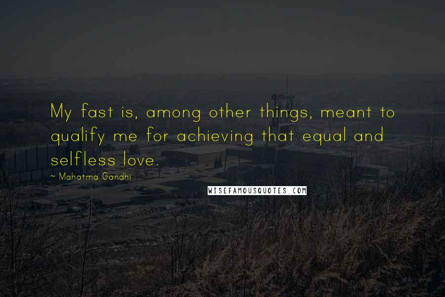 Mahatma Gandhi Quotes: My fast is, among other things, meant to qualify me for achieving that equal and selfless love.