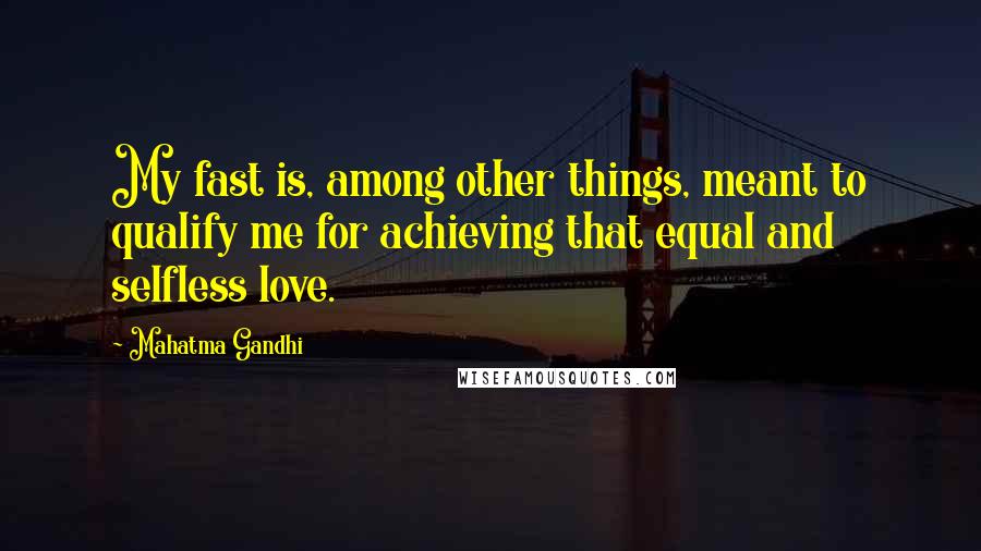 Mahatma Gandhi Quotes: My fast is, among other things, meant to qualify me for achieving that equal and selfless love.