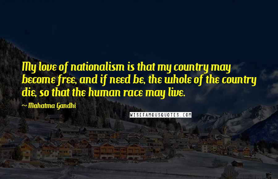 Mahatma Gandhi Quotes: My love of nationalism is that my country may become free, and if need be, the whole of the country die, so that the human race may live.