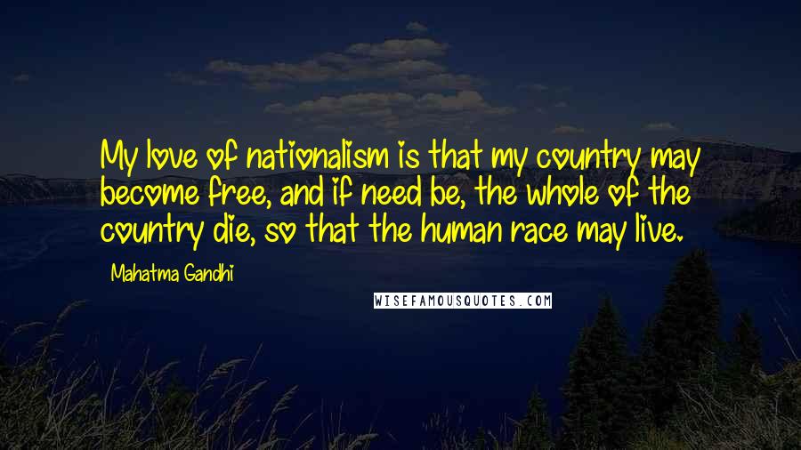 Mahatma Gandhi Quotes: My love of nationalism is that my country may become free, and if need be, the whole of the country die, so that the human race may live.