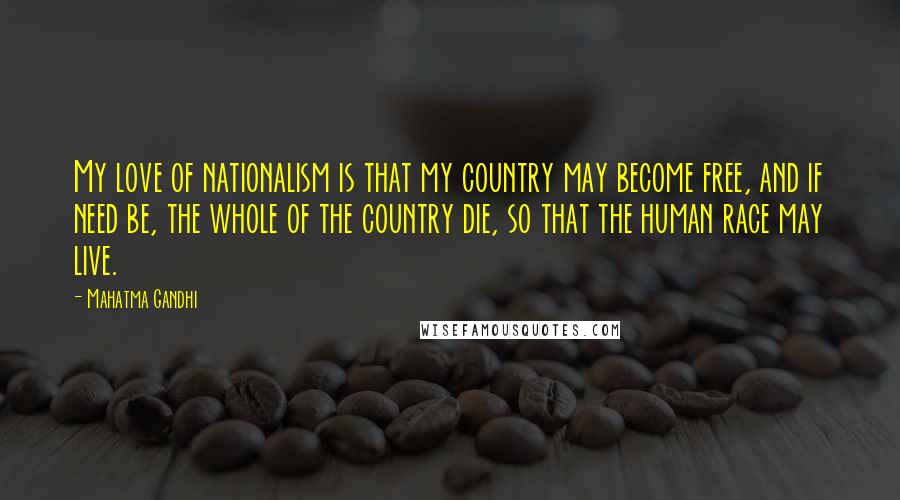 Mahatma Gandhi Quotes: My love of nationalism is that my country may become free, and if need be, the whole of the country die, so that the human race may live.