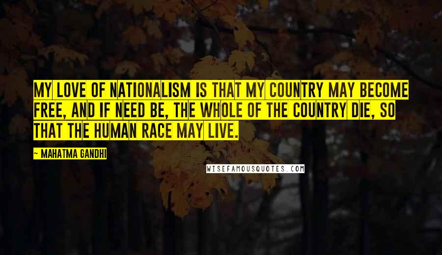 Mahatma Gandhi Quotes: My love of nationalism is that my country may become free, and if need be, the whole of the country die, so that the human race may live.