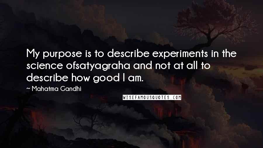 Mahatma Gandhi Quotes: My purpose is to describe experiments in the science ofsatyagraha and not at all to describe how good I am.