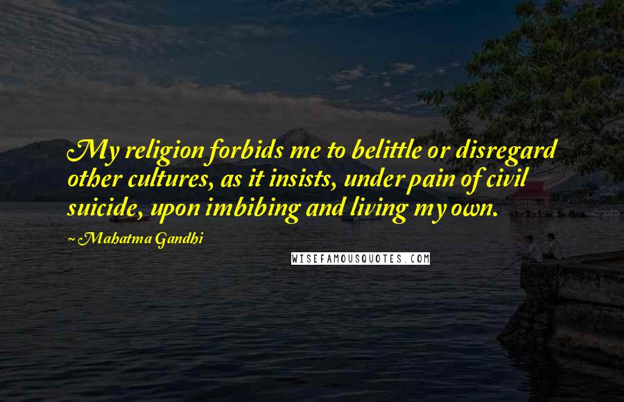Mahatma Gandhi Quotes: My religion forbids me to belittle or disregard other cultures, as it insists, under pain of civil suicide, upon imbibing and living my own.