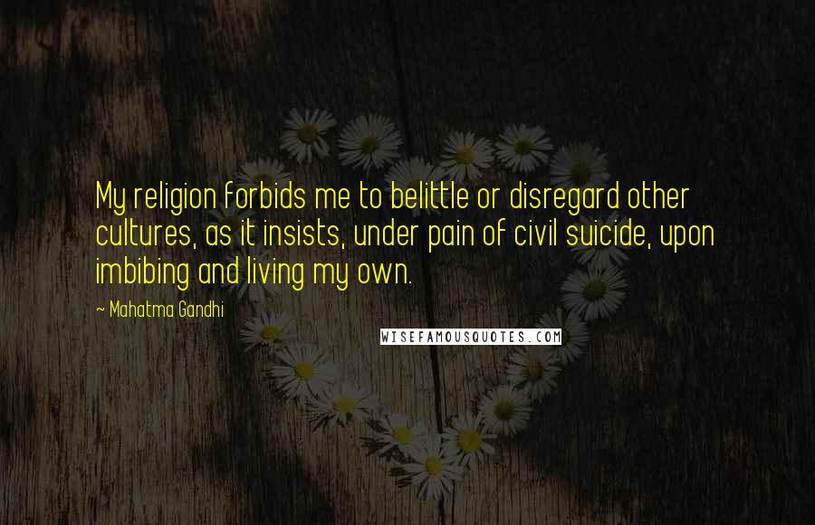 Mahatma Gandhi Quotes: My religion forbids me to belittle or disregard other cultures, as it insists, under pain of civil suicide, upon imbibing and living my own.