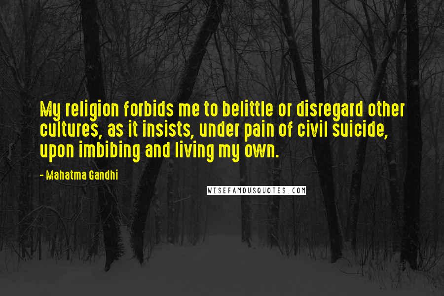 Mahatma Gandhi Quotes: My religion forbids me to belittle or disregard other cultures, as it insists, under pain of civil suicide, upon imbibing and living my own.