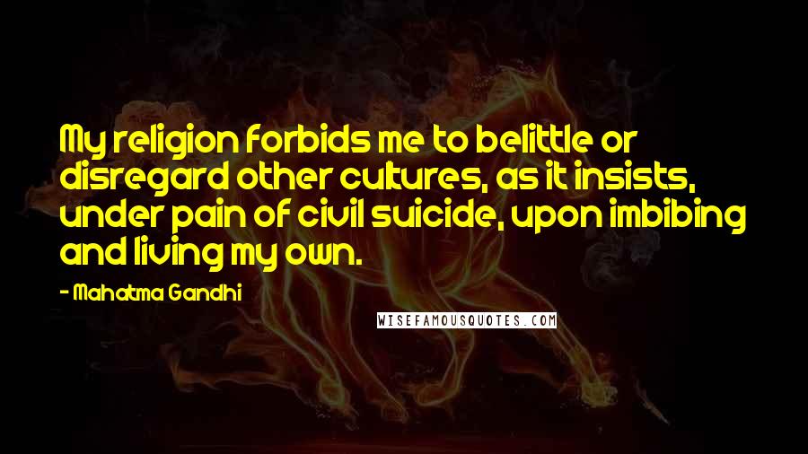 Mahatma Gandhi Quotes: My religion forbids me to belittle or disregard other cultures, as it insists, under pain of civil suicide, upon imbibing and living my own.