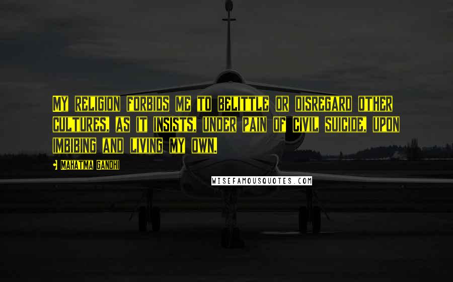 Mahatma Gandhi Quotes: My religion forbids me to belittle or disregard other cultures, as it insists, under pain of civil suicide, upon imbibing and living my own.