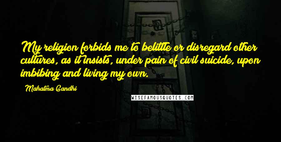 Mahatma Gandhi Quotes: My religion forbids me to belittle or disregard other cultures, as it insists, under pain of civil suicide, upon imbibing and living my own.