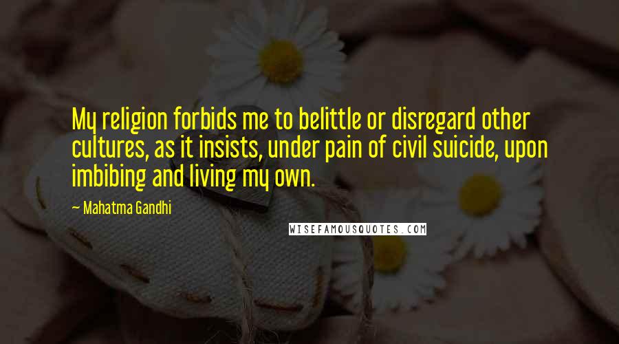 Mahatma Gandhi Quotes: My religion forbids me to belittle or disregard other cultures, as it insists, under pain of civil suicide, upon imbibing and living my own.