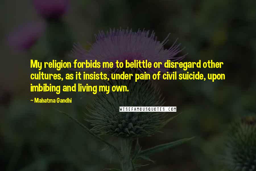 Mahatma Gandhi Quotes: My religion forbids me to belittle or disregard other cultures, as it insists, under pain of civil suicide, upon imbibing and living my own.