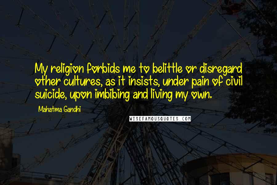 Mahatma Gandhi Quotes: My religion forbids me to belittle or disregard other cultures, as it insists, under pain of civil suicide, upon imbibing and living my own.