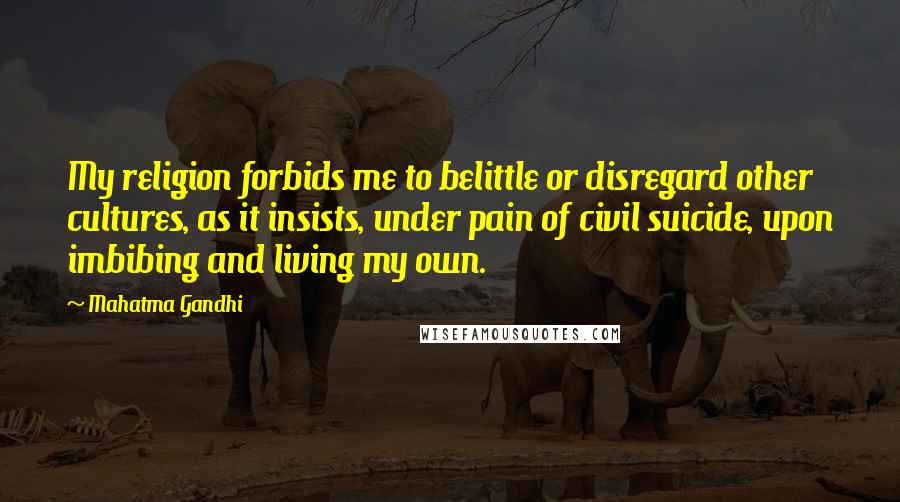 Mahatma Gandhi Quotes: My religion forbids me to belittle or disregard other cultures, as it insists, under pain of civil suicide, upon imbibing and living my own.
