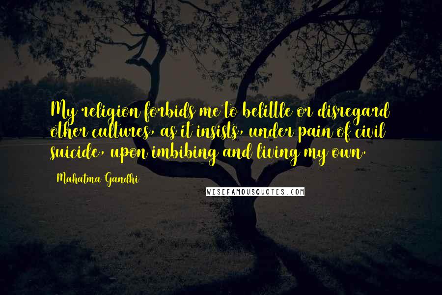 Mahatma Gandhi Quotes: My religion forbids me to belittle or disregard other cultures, as it insists, under pain of civil suicide, upon imbibing and living my own.