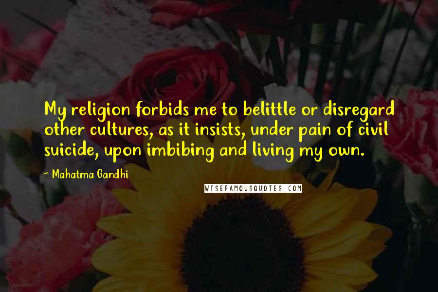 Mahatma Gandhi Quotes: My religion forbids me to belittle or disregard other cultures, as it insists, under pain of civil suicide, upon imbibing and living my own.