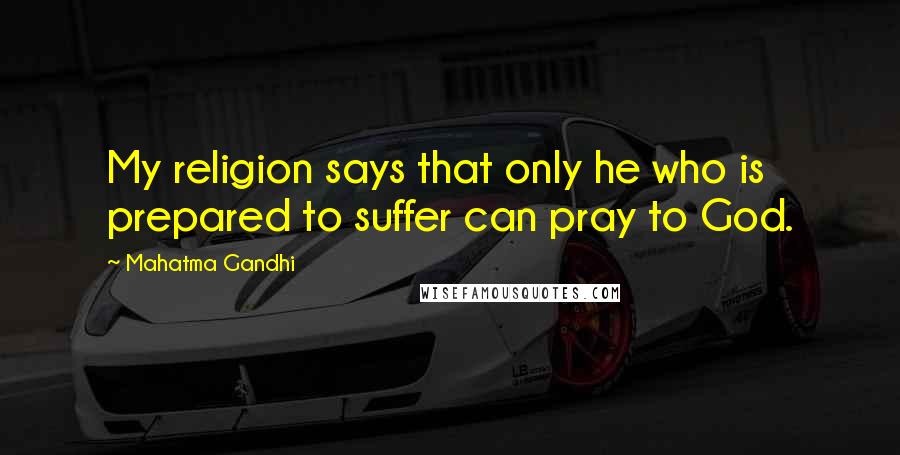 Mahatma Gandhi Quotes: My religion says that only he who is prepared to suffer can pray to God.