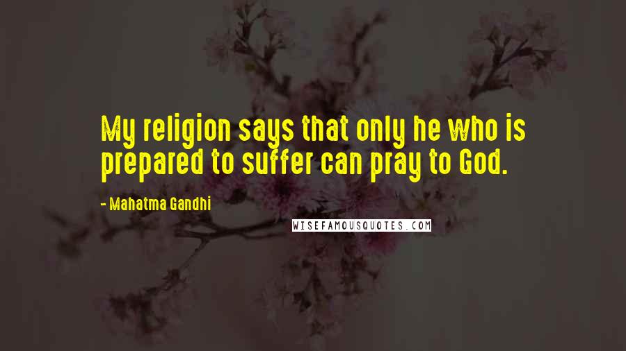 Mahatma Gandhi Quotes: My religion says that only he who is prepared to suffer can pray to God.
