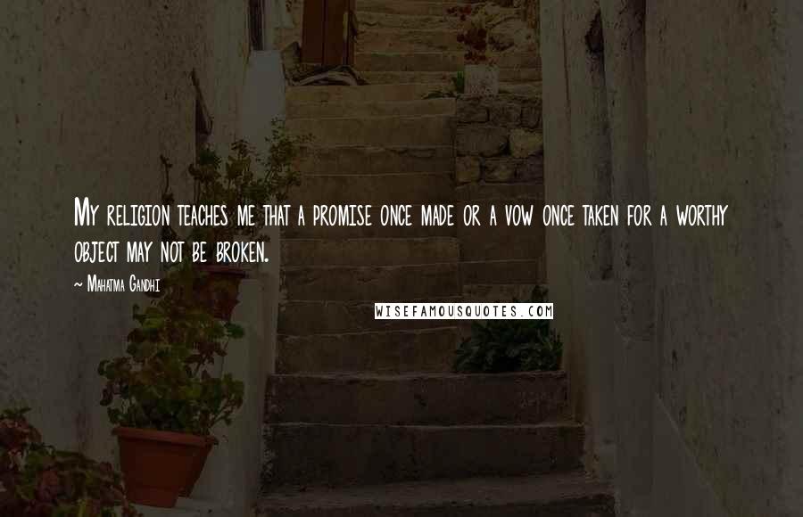Mahatma Gandhi Quotes: My religion teaches me that a promise once made or a vow once taken for a worthy object may not be broken.