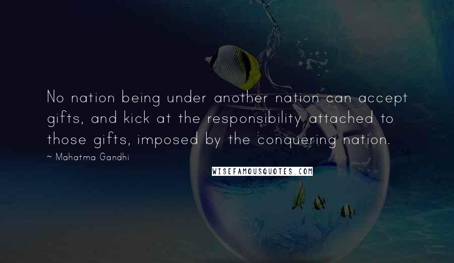 Mahatma Gandhi Quotes: No nation being under another nation can accept gifts, and kick at the responsibility attached to those gifts, imposed by the conquering nation.