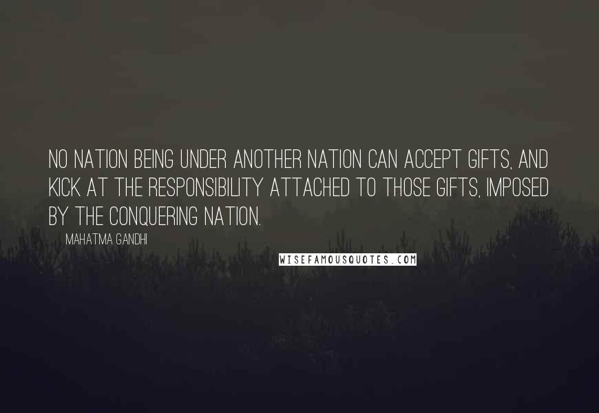 Mahatma Gandhi Quotes: No nation being under another nation can accept gifts, and kick at the responsibility attached to those gifts, imposed by the conquering nation.