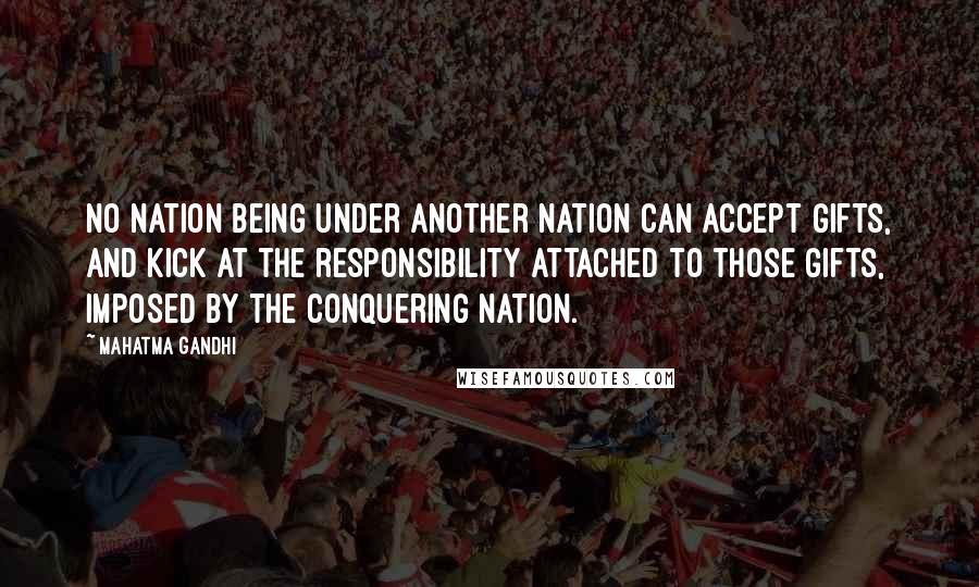 Mahatma Gandhi Quotes: No nation being under another nation can accept gifts, and kick at the responsibility attached to those gifts, imposed by the conquering nation.