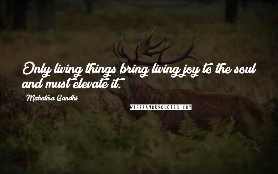 Mahatma Gandhi Quotes: Only living things bring living joy to the soul and must elevate it.