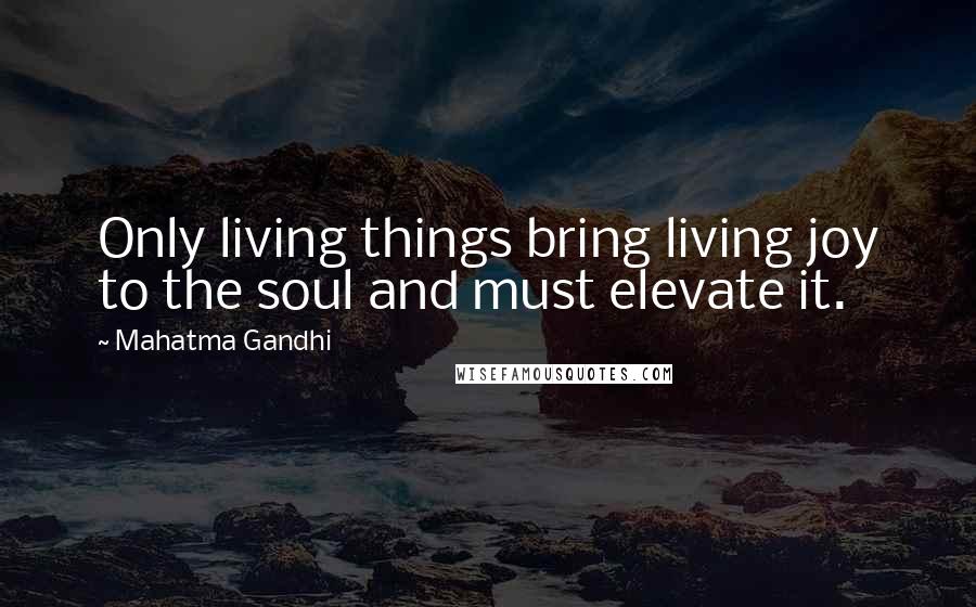 Mahatma Gandhi Quotes: Only living things bring living joy to the soul and must elevate it.